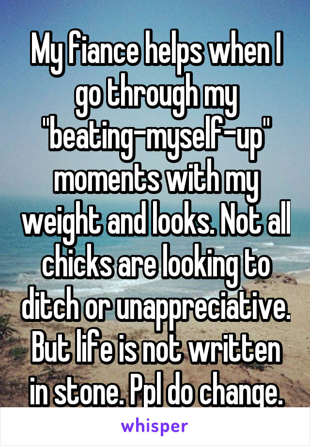 My fiance helps when I go through my "beating-myself-up" moments with my weight and looks. Not all chicks are looking to ditch or unappreciative. But life is not written in stone. Ppl do change.