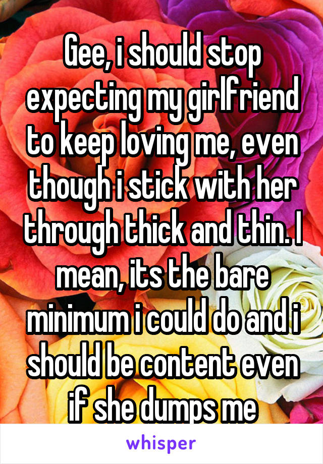 Gee, i should stop expecting my girlfriend to keep loving me, even though i stick with her through thick and thin. I mean, its the bare minimum i could do and i should be content even if she dumps me