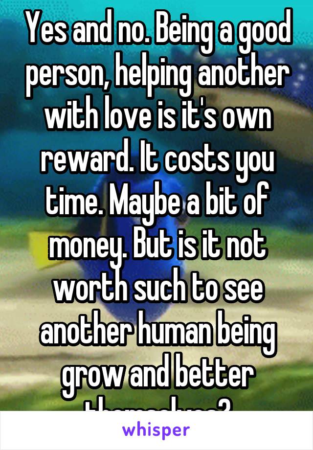 Yes and no. Being a good person, helping another with love is it's own reward. It costs you time. Maybe a bit of money. But is it not worth such to see another human being grow and better themselves?