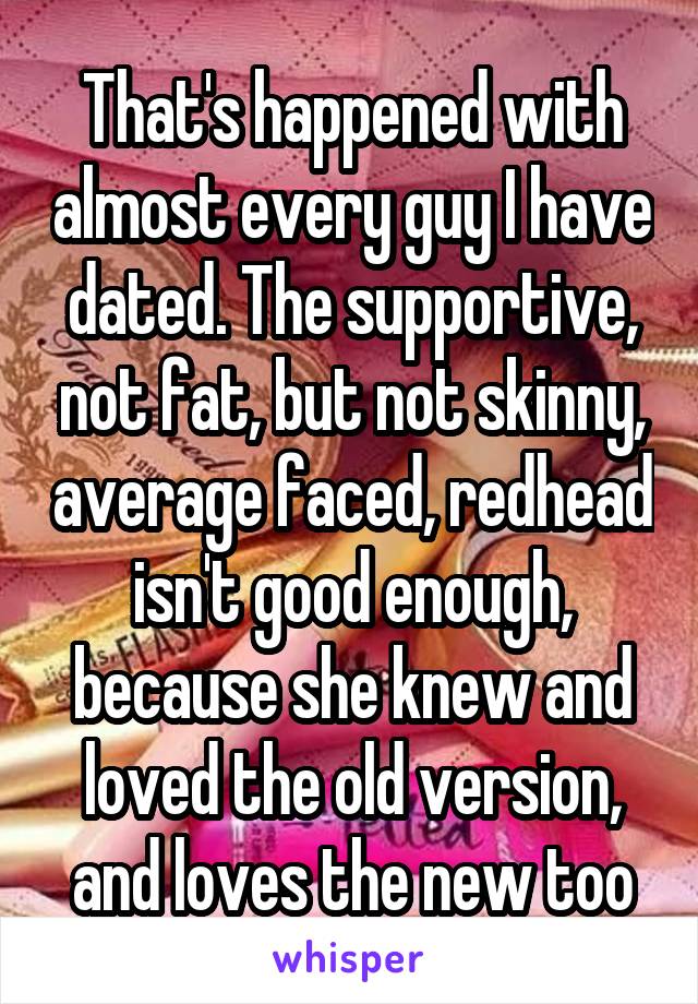 That's happened with almost every guy I have dated. The supportive, not fat, but not skinny, average faced, redhead isn't good enough, because she knew and loved the old version, and loves the new too