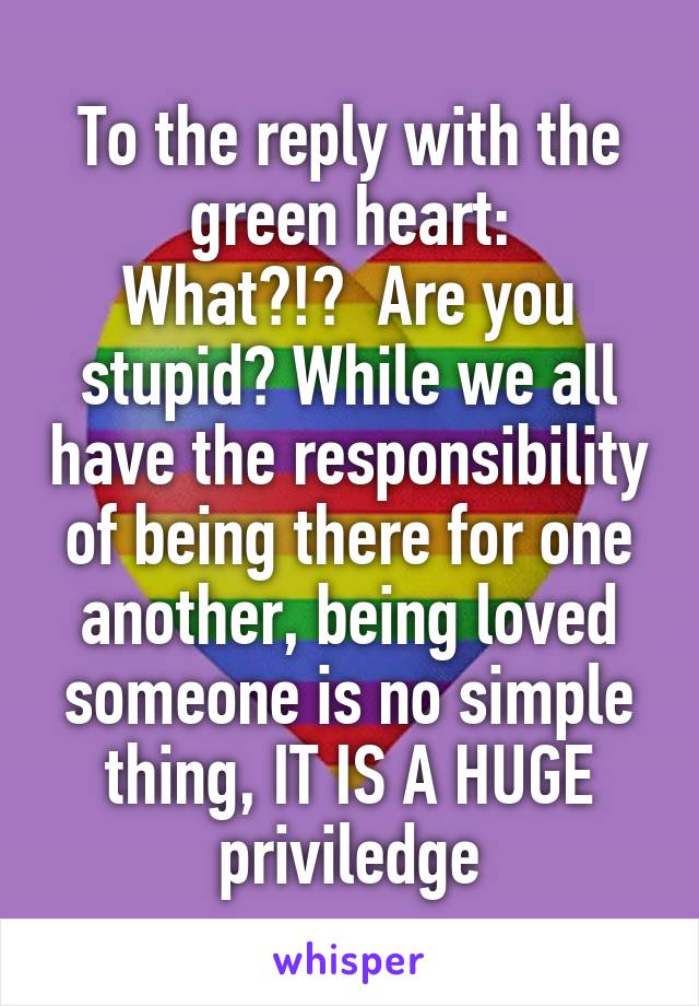 To the reply with the green heart:
What?!?  Are you stupid? While we all have the responsibility of being there for one another, being loved someone is no simple thing, IT IS A HUGE priviledge