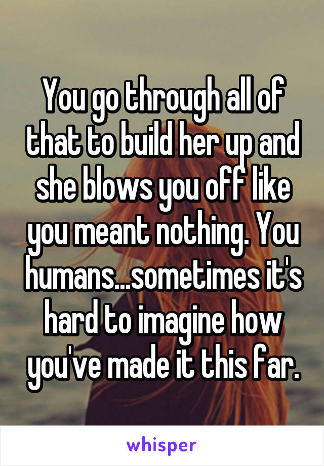 You go through all of that to build her up and she blows you off like you meant nothing. You humans...sometimes it's hard to imagine how you've made it this far.