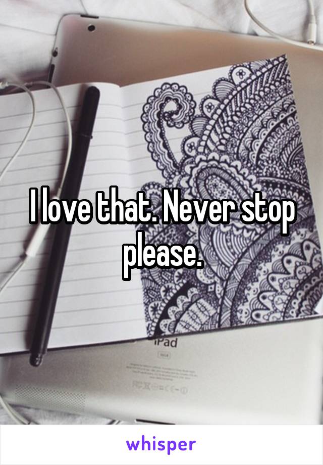 I love that. Never stop please.