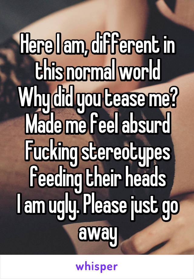 Here I am, different in this normal world
Why did you tease me? Made me feel absurd
Fucking stereotypes feeding their heads
I am ugly. Please just go away