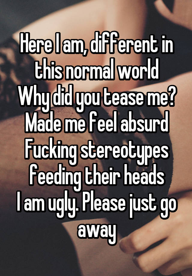 Here I am, different in this normal world
Why did you tease me? Made me feel absurd
Fucking stereotypes feeding their heads
I am ugly. Please just go away