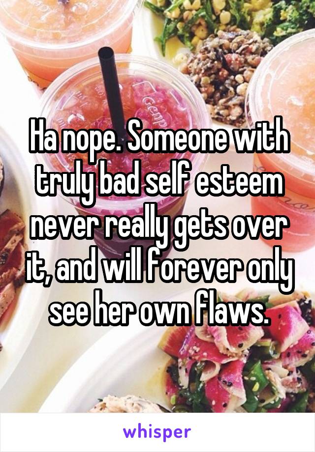 Ha nope. Someone with truly bad self esteem never really gets over it, and will forever only see her own flaws.