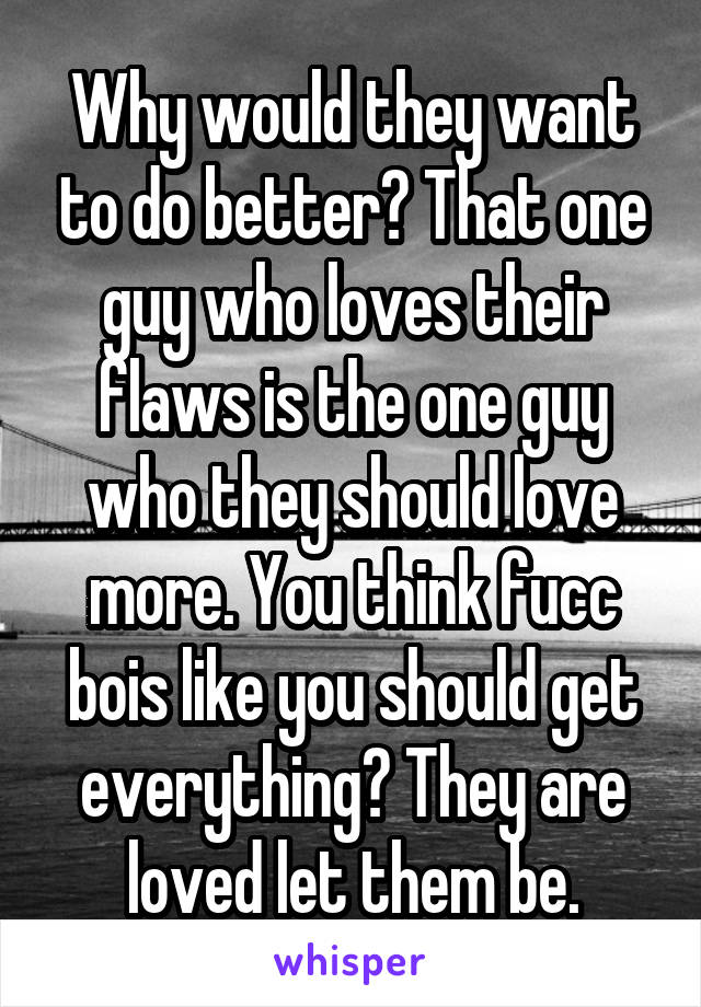 Why would they want to do better? That one guy who loves their flaws is the one guy who they should love more. You think fucc bois like you should get everything? They are loved let them be.