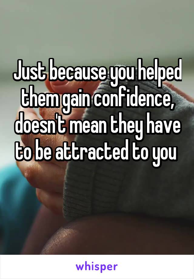 Just because you helped them gain confidence, doesn't mean they have to be attracted to you 

