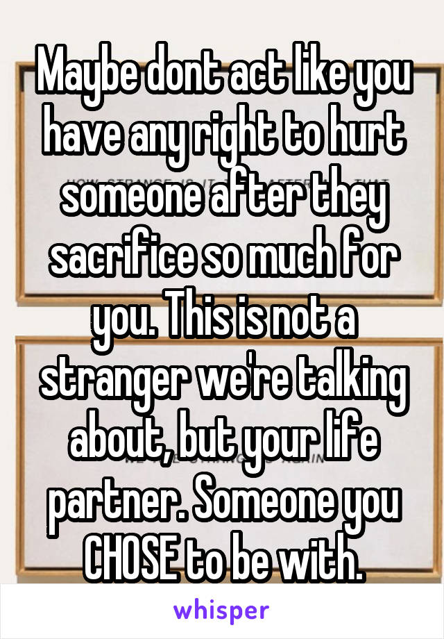 Maybe dont act like you have any right to hurt someone after they sacrifice so much for you. This is not a stranger we're talking about, but your life partner. Someone you CHOSE to be with.