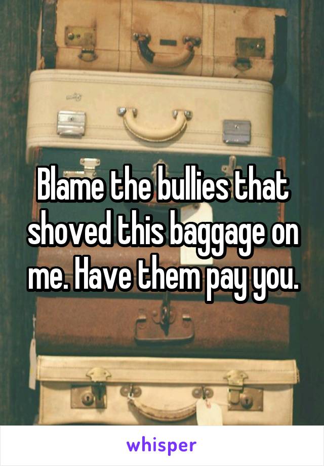 Blame the bullies that shoved this baggage on me. Have them pay you.