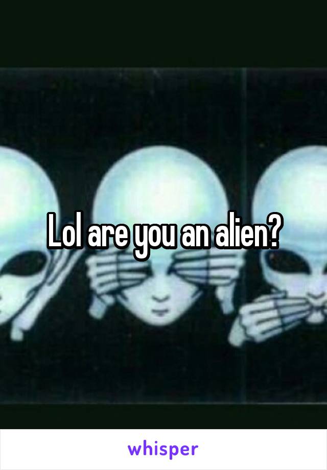 Lol are you an alien?