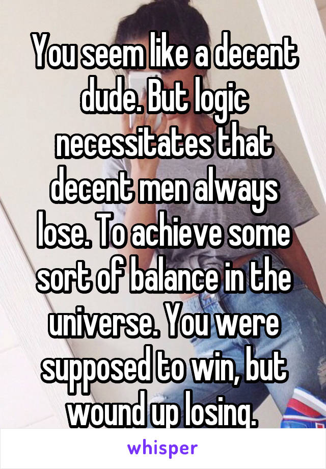 You seem like a decent dude. But logic necessitates that decent men always lose. To achieve some sort of balance in the universe. You were supposed to win, but wound up losing. 