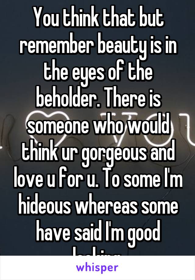 You think that but remember beauty is in the eyes of the beholder. There is someone who would think ur gorgeous and love u for u. To some I'm hideous whereas some have said I'm good looking 