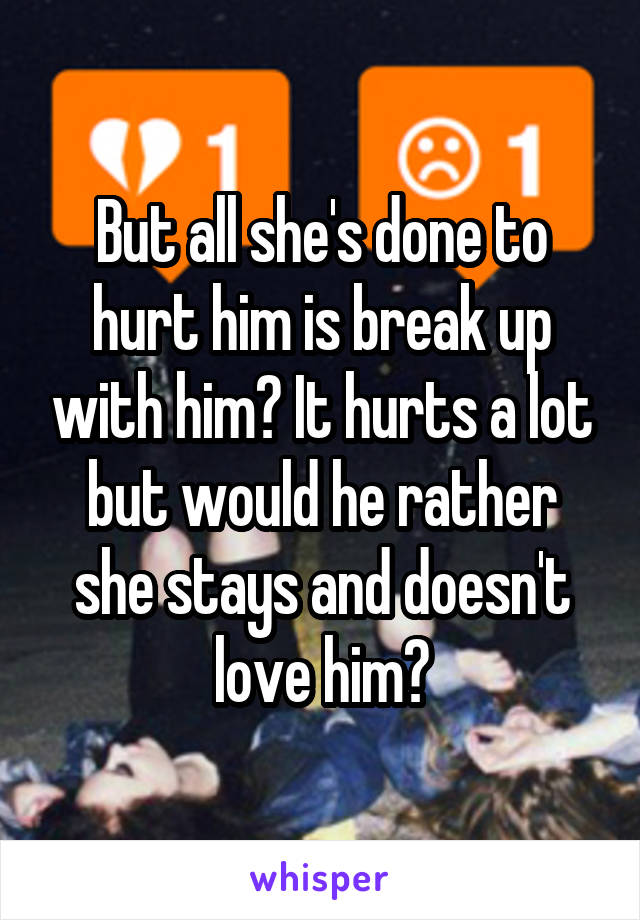 But all she's done to hurt him is break up with him? It hurts a lot but would he rather she stays and doesn't love him?