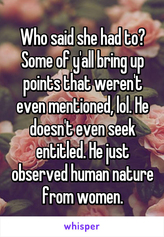 Who said she had to? Some of y'all bring up points that weren't even mentioned, lol. He doesn't even seek entitled. He just observed human nature from women.