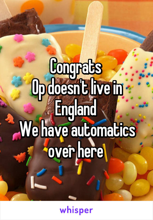 Congrats 
Op doesn't live in England 
We have automatics over here 