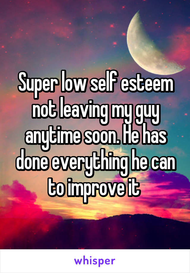 Super low self esteem not leaving my guy anytime soon. He has done everything he can to improve it 