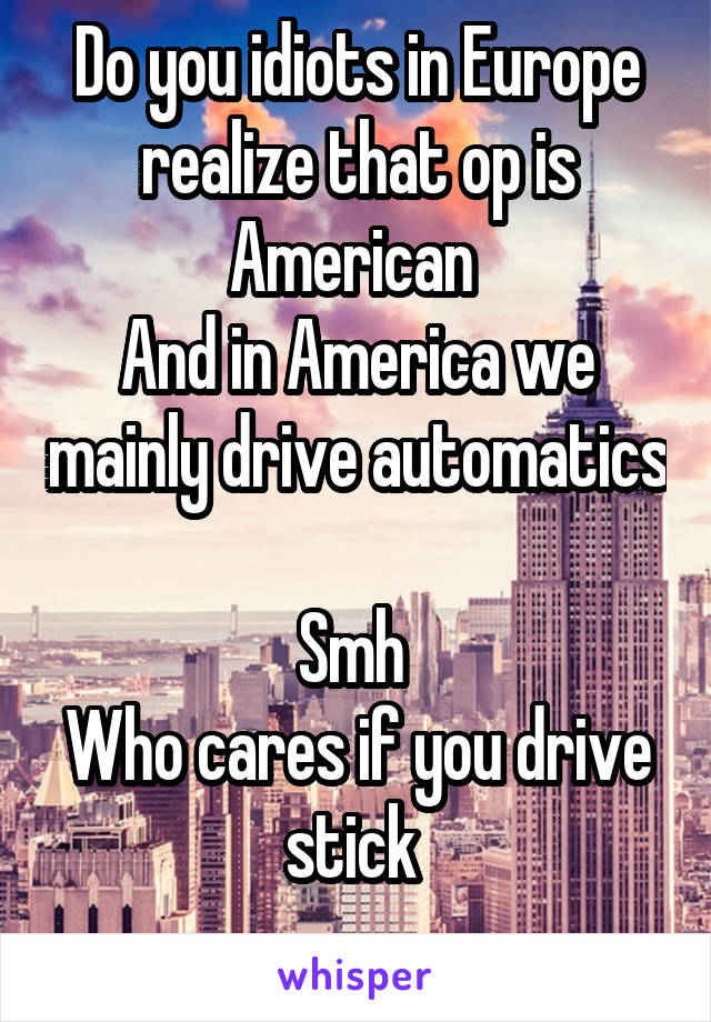 Do you idiots in Europe realize that op is American 
And in America we mainly drive automatics 
Smh 
Who cares if you drive stick 
