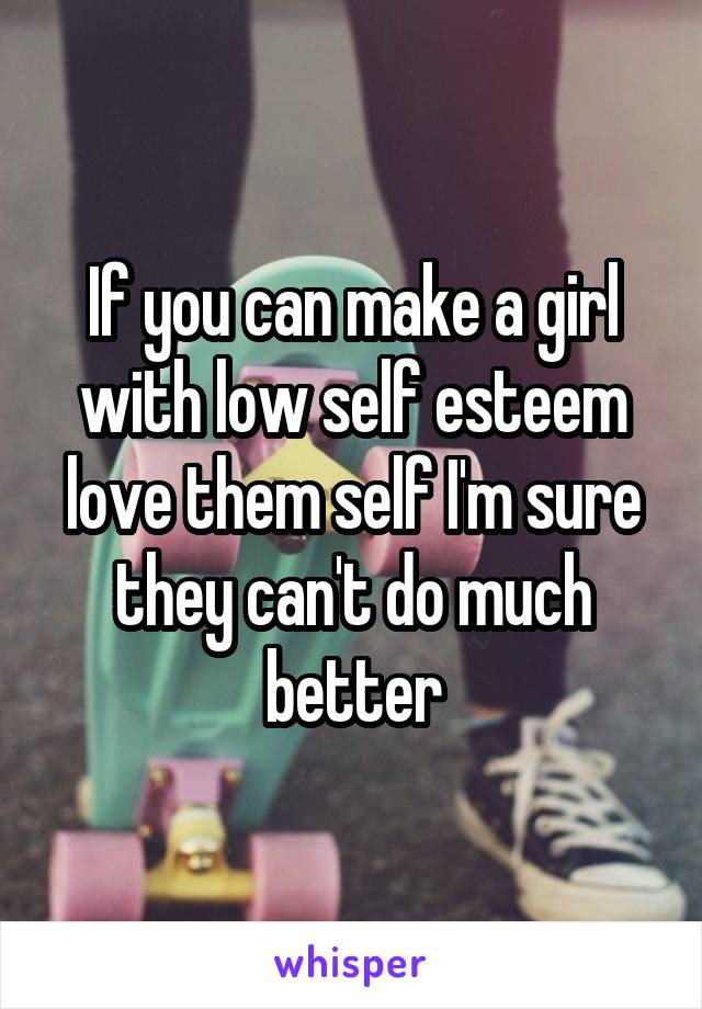 If you can make a girl with low self esteem love them self I'm sure they can't do much better