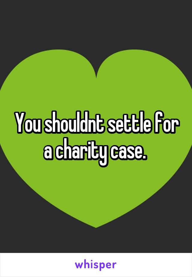 You shouldnt settle for a charity case. 