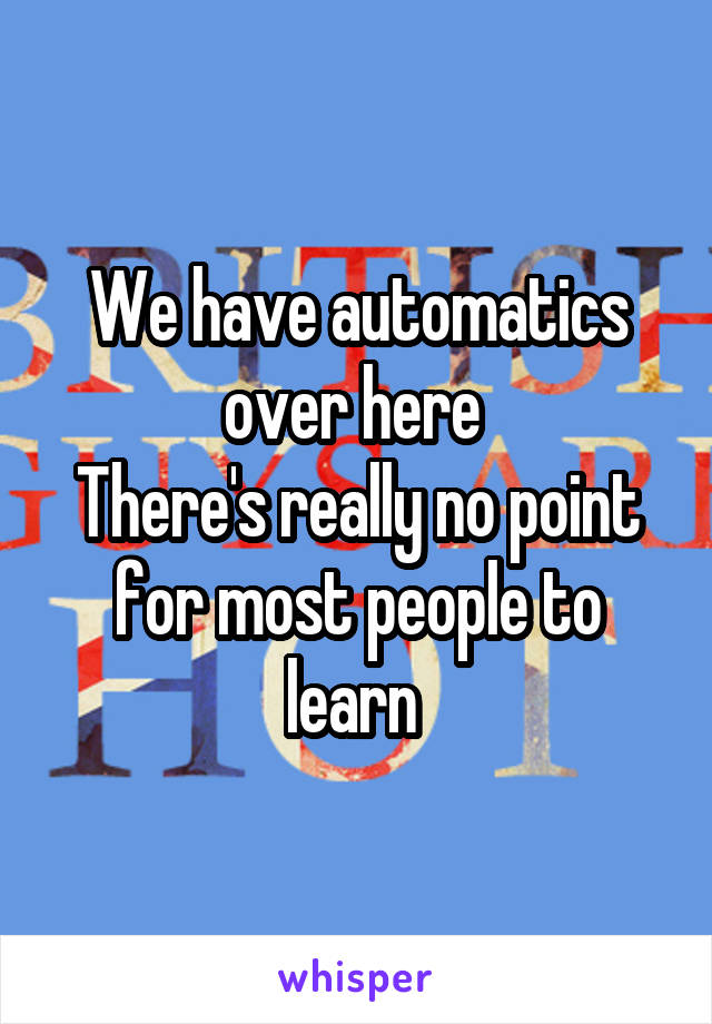 We have automatics over here 
There's really no point for most people to learn 