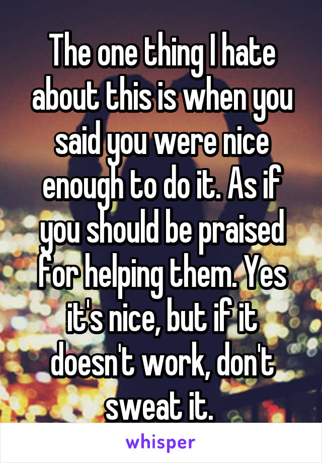 The one thing I hate about this is when you said you were nice enough to do it. As if you should be praised for helping them. Yes it's nice, but if it doesn't work, don't sweat it. 