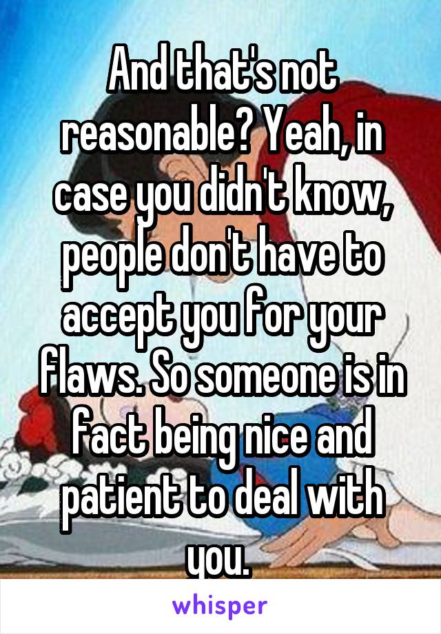 And that's not reasonable? Yeah, in case you didn't know, people don't have to accept you for your flaws. So someone is in fact being nice and patient to deal with you. 