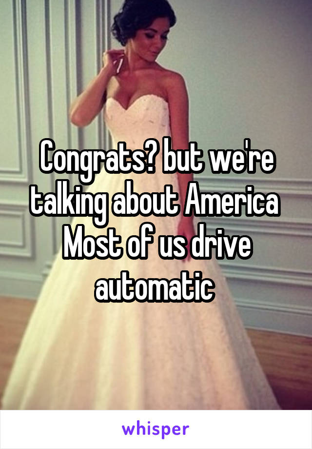 Congrats? but we're talking about America 
Most of us drive automatic 