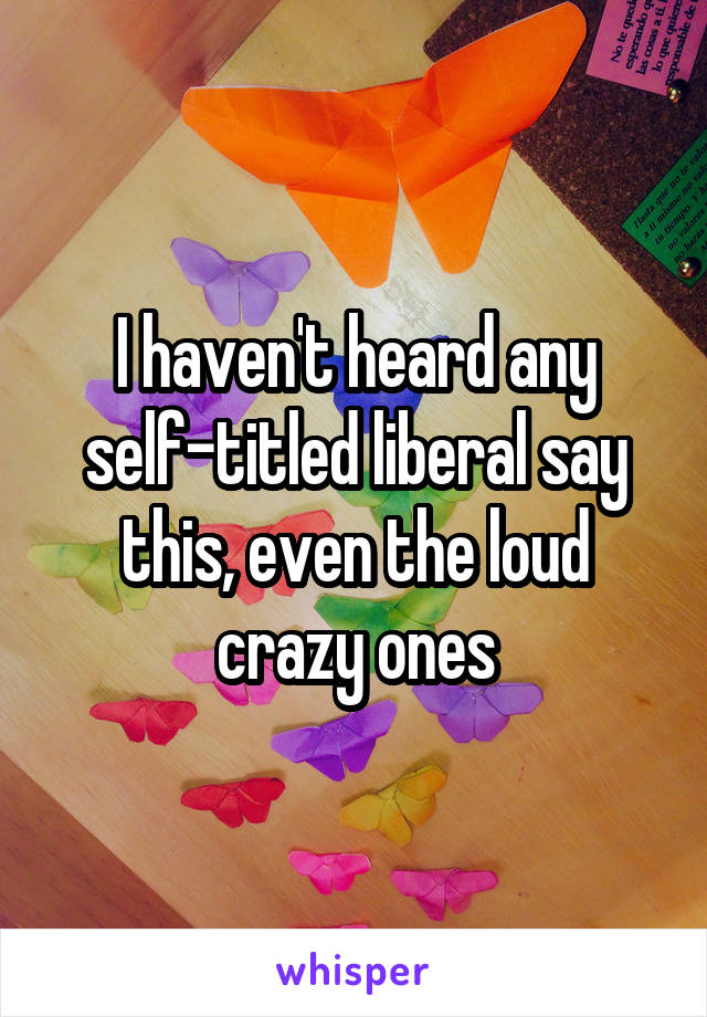 I haven't heard any self-titled liberal say this, even the loud crazy ones