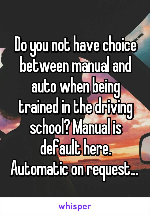 Do you not have choice between manual and auto when being trained in the driving school? Manual is default here. Automatic on request... 