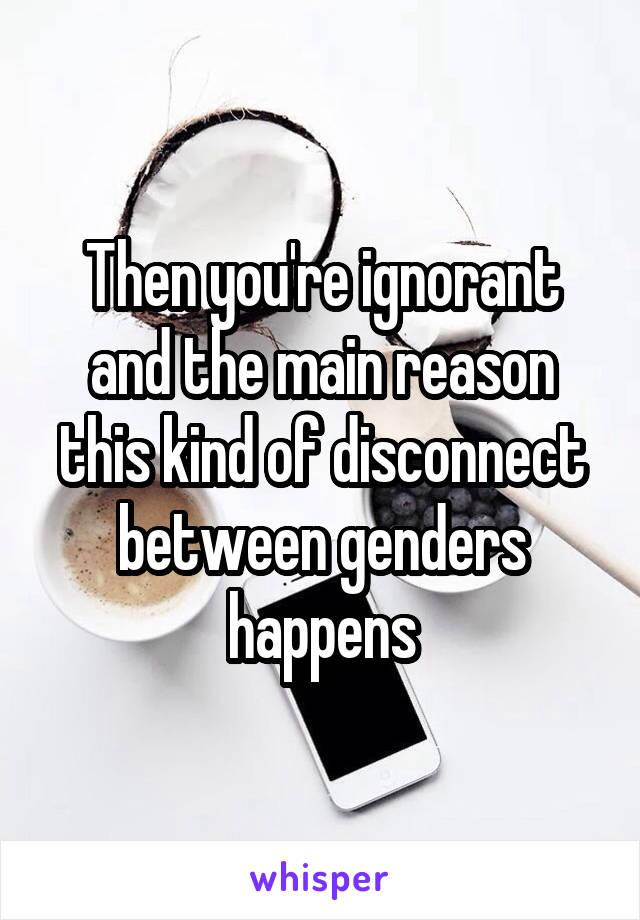 Then you're ignorant and the main reason this kind of disconnect between genders happens