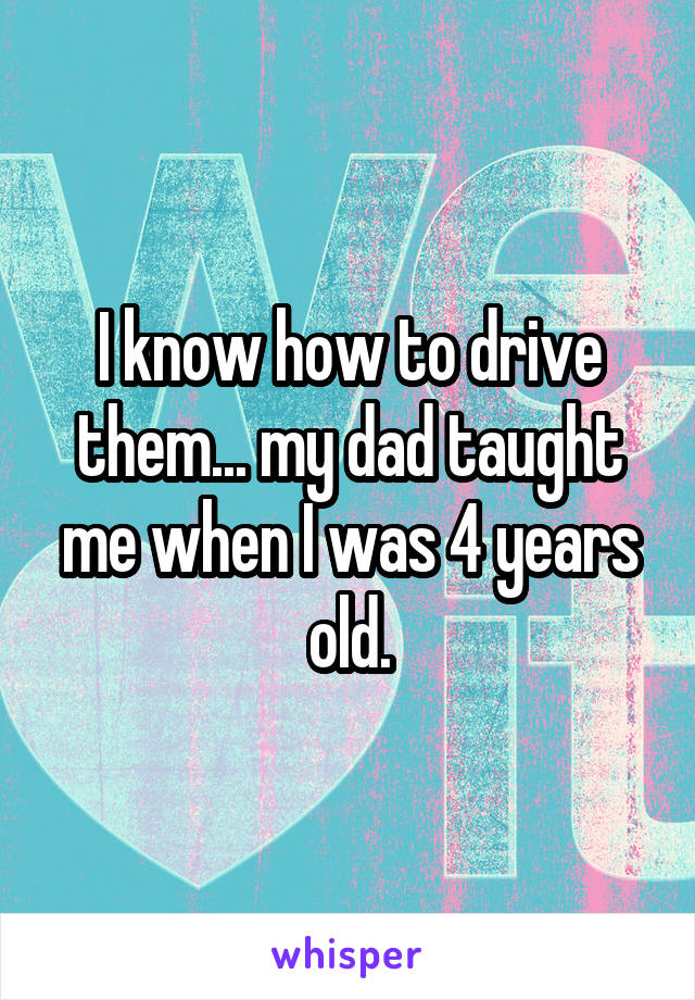 I know how to drive them... my dad taught me when I was 4 years old.