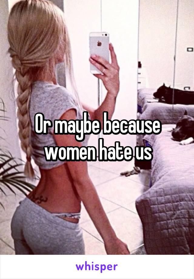 Or maybe because women hate us