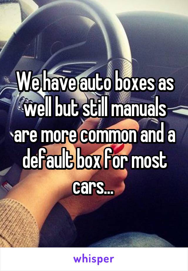 We have auto boxes as well but still manuals are more common and a default box for most cars... 