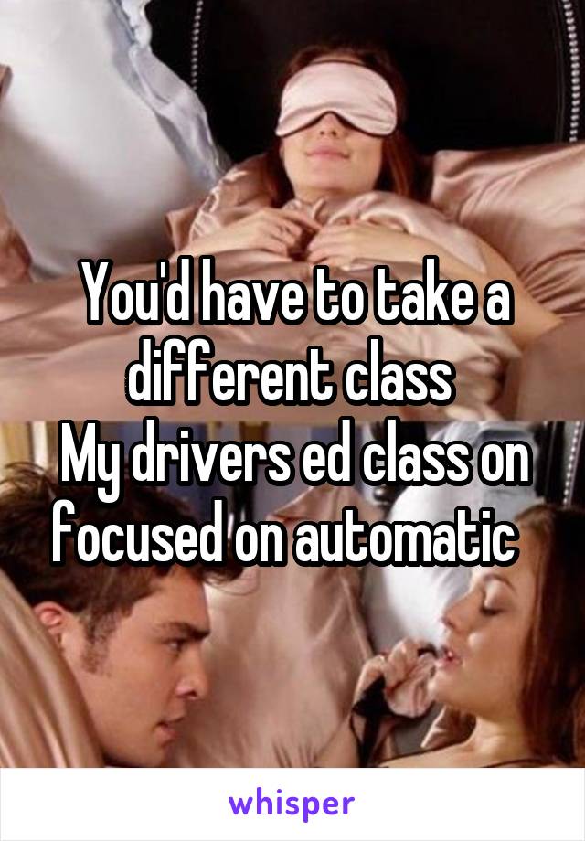 You'd have to take a different class 
My drivers ed class on focused on automatic  