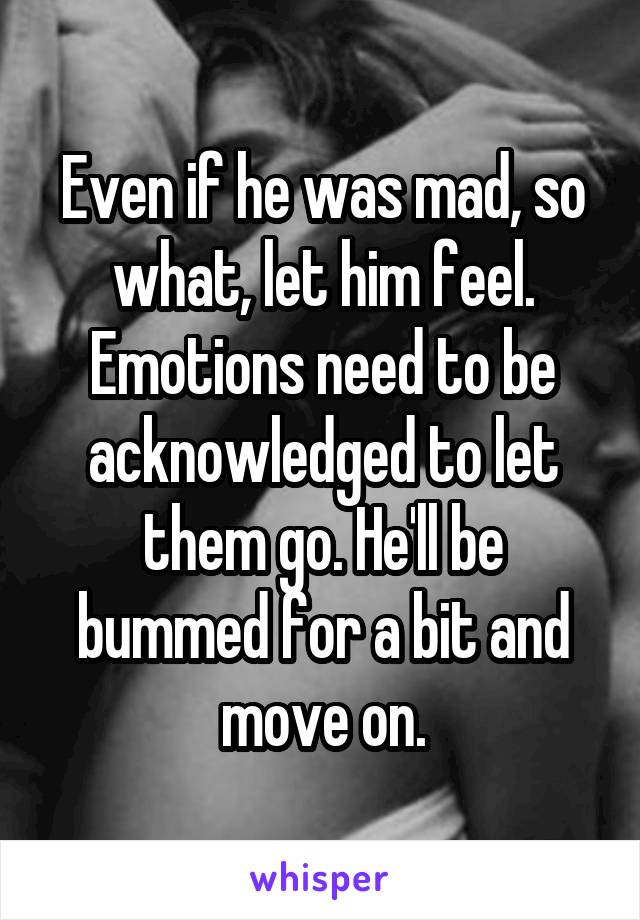 Even if he was mad, so what, let him feel. Emotions need to be acknowledged to let them go. He'll be bummed for a bit and move on.