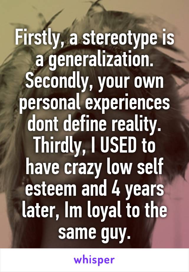 Firstly, a stereotype is a generalization.
Secondly, your own personal experiences dont define reality.
Thirdly, I USED to have crazy low self esteem and 4 years later, Im loyal to the same guy.