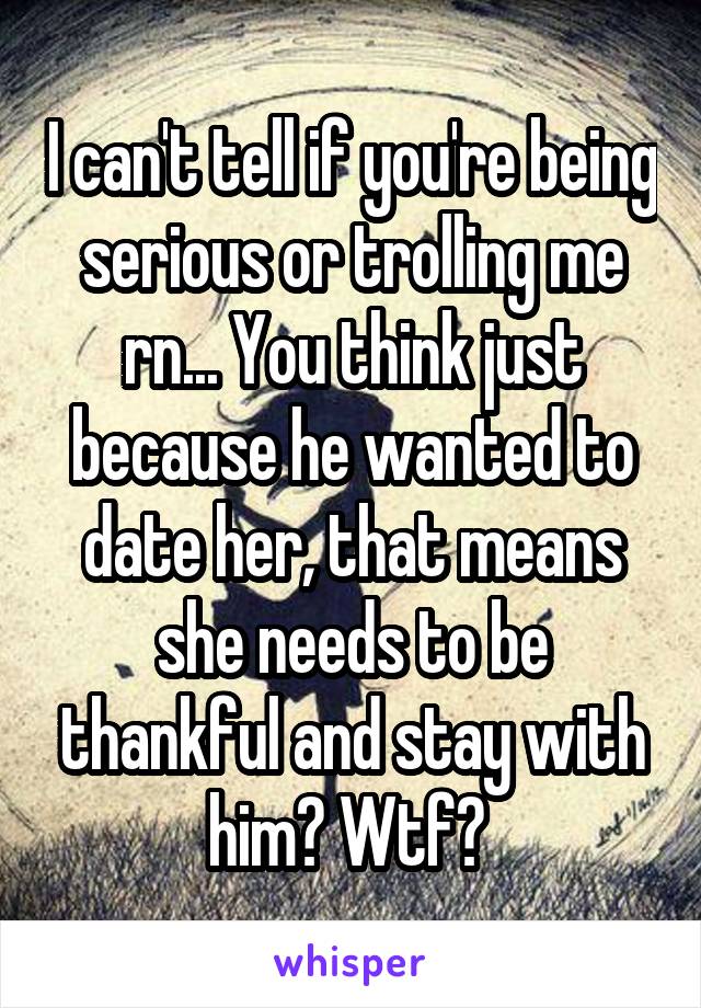 I can't tell if you're being serious or trolling me rn... You think just because he wanted to date her, that means she needs to be thankful and stay with him? Wtf? 