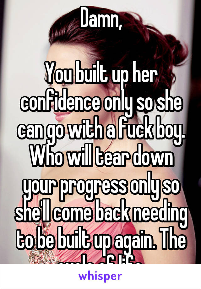 Damn,

You built up her confidence only so she can go with a fuck boy. Who will tear down your progress only so she'll come back needing to be built up again. The cycle of life.