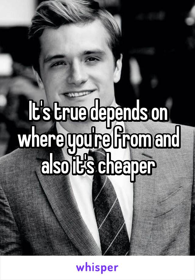 It's true depends on where you're from and also it's cheaper