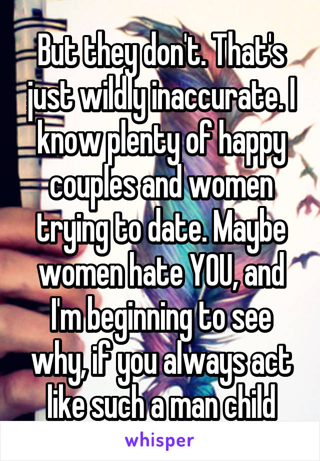 But they don't. That's just wildly inaccurate. I know plenty of happy couples and women trying to date. Maybe women hate YOU, and I'm beginning to see why, if you always act like such a man child