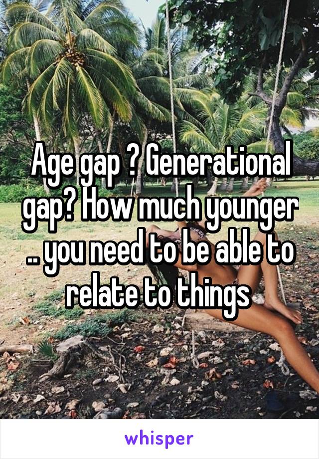 Age gap ? Generational gap? How much younger .. you need to be able to relate to things 