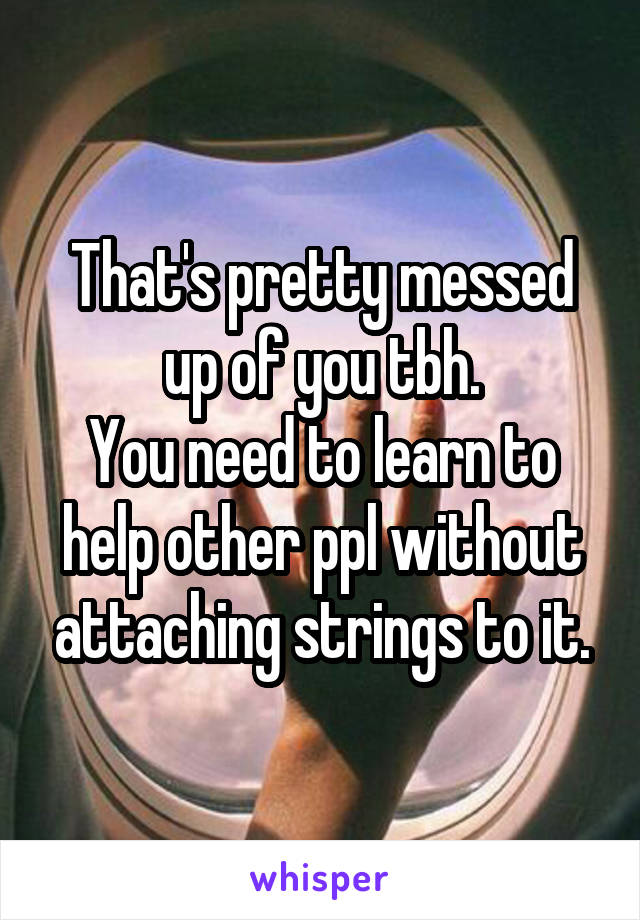 That's pretty messed up of you tbh.
You need to learn to help other ppl without attaching strings to it.