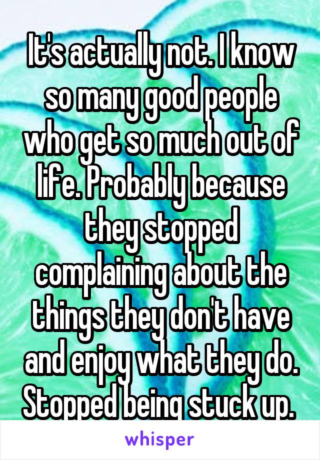 It's actually not. I know so many good people who get so much out of life. Probably because they stopped complaining about the things they don't have and enjoy what they do. Stopped being stuck up. 