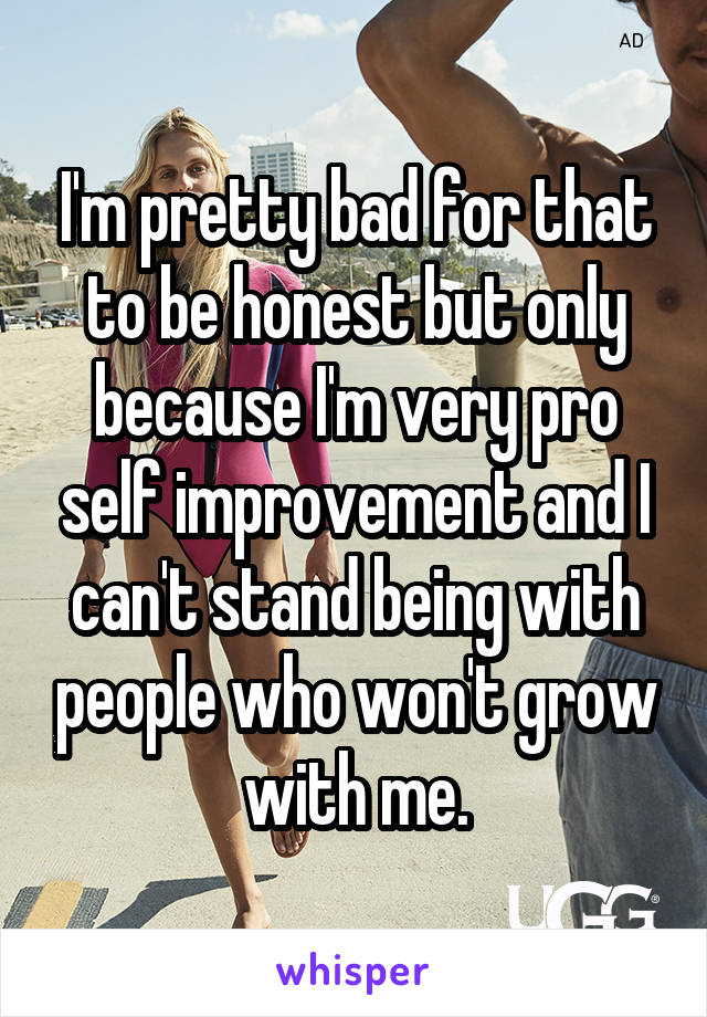 I'm pretty bad for that to be honest but only because I'm very pro self improvement and I can't stand being with people who won't grow with me.