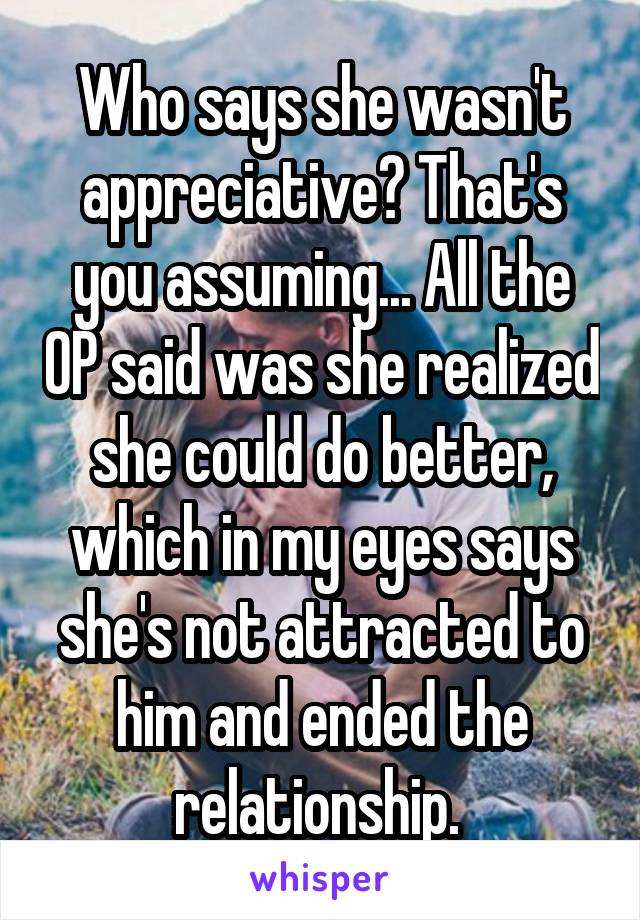 Who says she wasn't appreciative? That's you assuming... All the OP said was she realized she could do better, which in my eyes says she's not attracted to him and ended the relationship. 