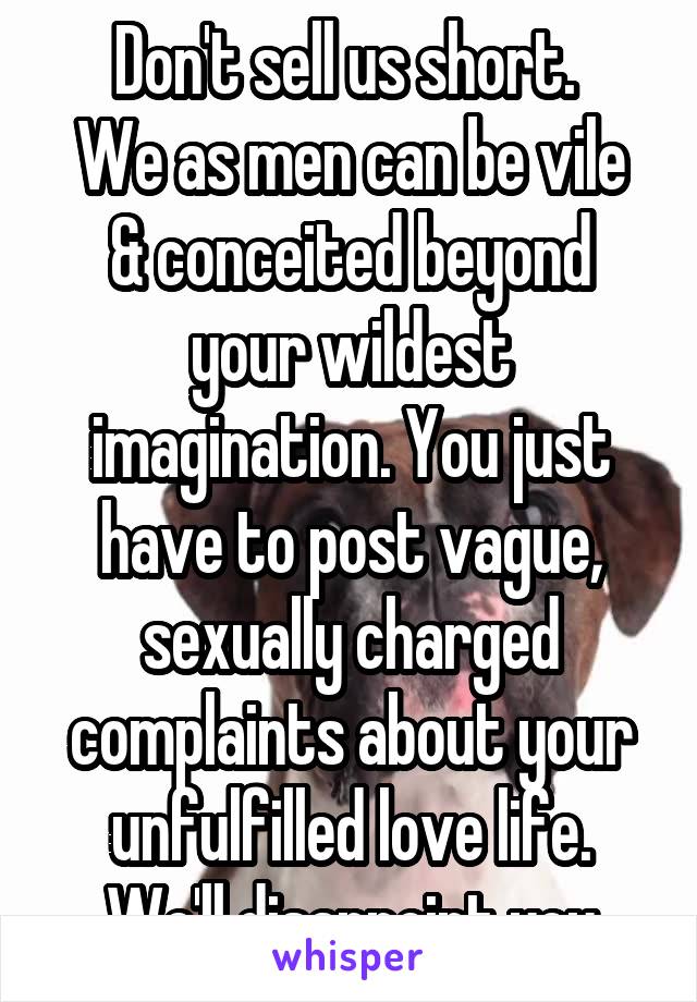 Don't sell us short. 
We as men can be vile & conceited beyond your wildest imagination. You just have to post vague, sexually charged complaints about your unfulfilled love life. We'll disappoint you