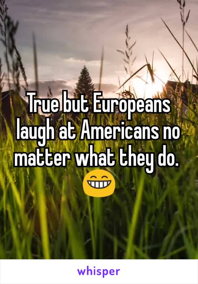 True but Europeans laugh at Americans no matter what they do. 
😁