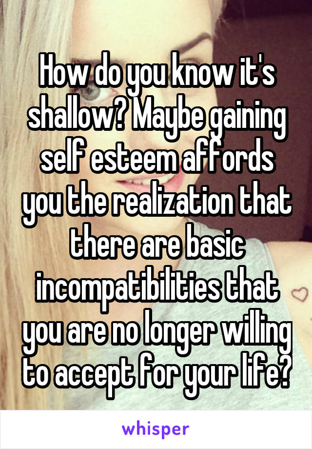 How do you know it's shallow? Maybe gaining self esteem affords you the realization that there are basic incompatibilities that you are no longer willing to accept for your life?