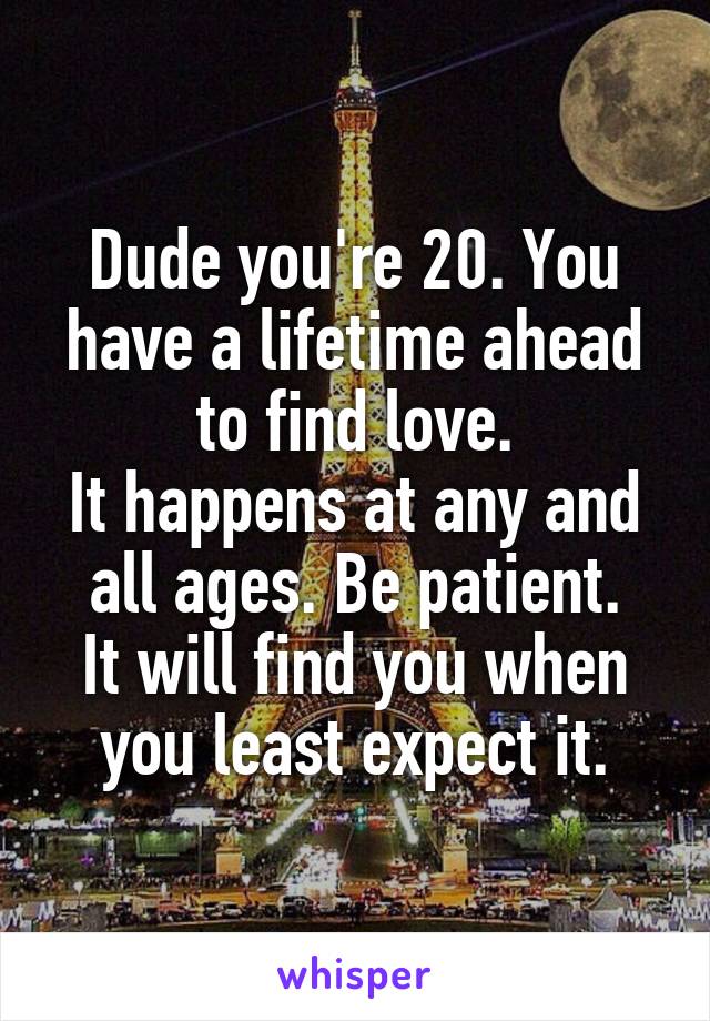 Dude you're 20. You have a lifetime ahead to find love.
It happens at any and all ages. Be patient.
It will find you when you least expect it.